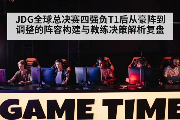 JDG全球总决赛四强负T1后从豪阵到调整的阵容构建与教练决策解析复盘
